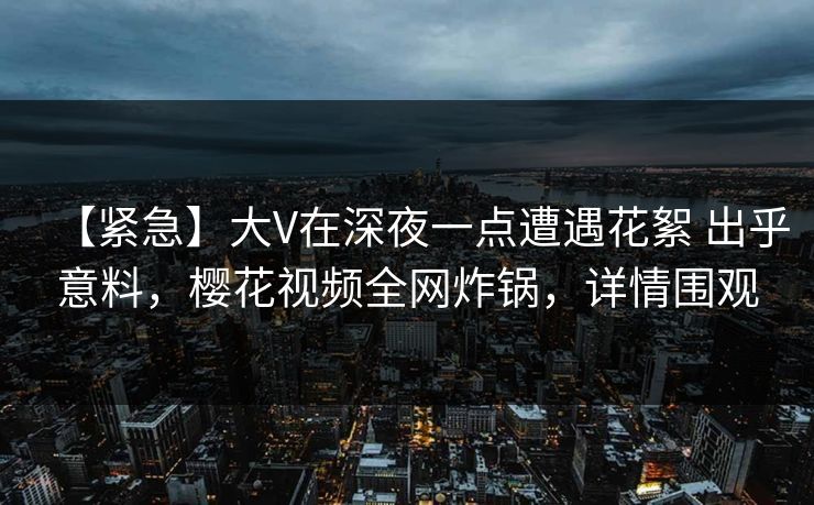 【紧急】大V在深夜一点遭遇花絮 出乎意料,樱花视频全网炸锅,详情围观 【紧急】大V在深夜一点遭遇花絮 出乎意料,樱花视频全网炸锅,详情围观
