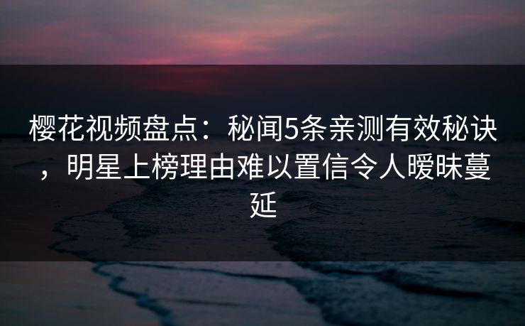 樱花视频盘点：秘闻5条亲测有效秘诀，明星上榜理由难以置信令人暧昧蔓延