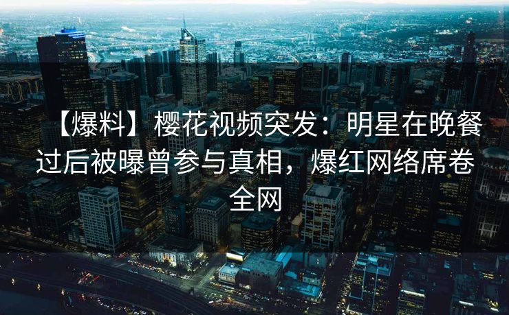 【爆料】樱花视频突发：明星在晚餐过后被曝曾参与真相，爆红网络席卷全网