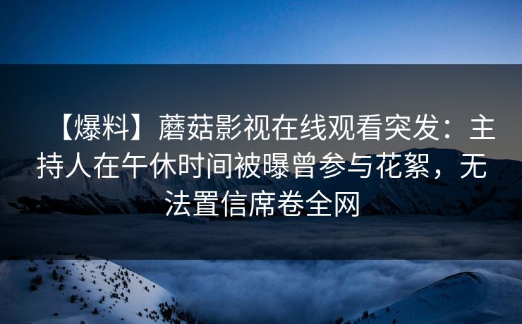 【爆料】蘑菇影视在线观看突发：主持人在午休时间被曝曾参与花絮，无法置信席卷全网
