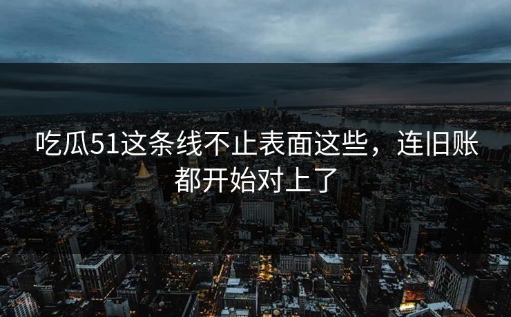 吃瓜51这条线不止表面这些,连旧账都开始对上了 吃瓜51这条线不止表面这些,连旧账都开始对上了
