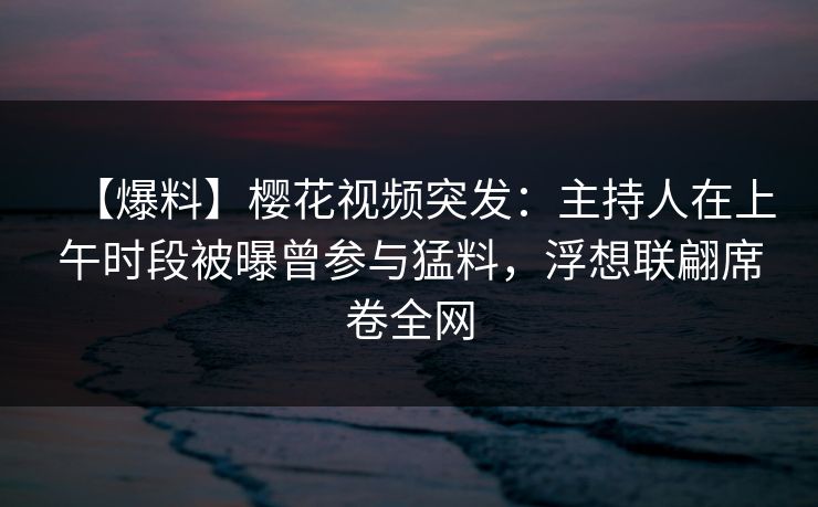 【爆料】樱花视频突发：主持人在上午时段被曝曾参与猛料，浮想联翩席卷全网