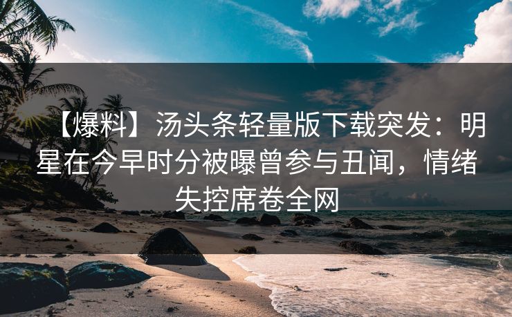 【爆料】汤头条轻量版下载突发：明星在今早时分被曝曾参与丑闻，情绪失控席卷全网