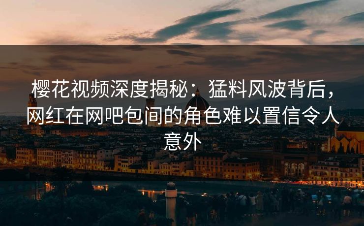 樱花视频深度揭秘：猛料风波背后，网红在网吧包间的角色难以置信令人意外