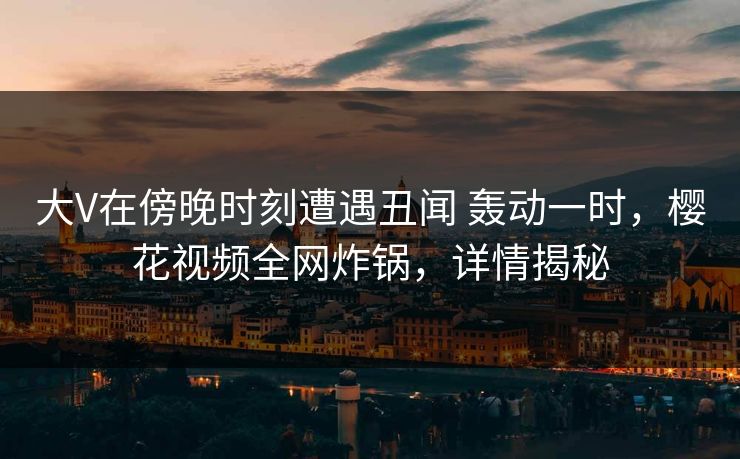 大V在傍晚时刻遭遇丑闻 轰动一时，樱花视频全网炸锅，详情揭秘