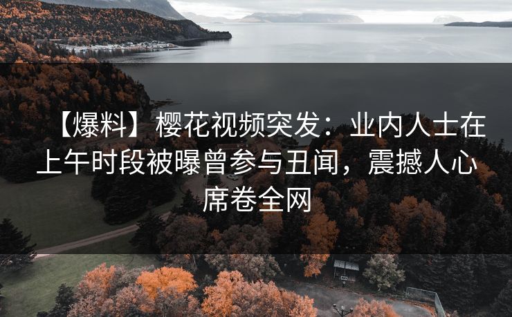 【爆料】樱花视频突发:业内人士在上午时段被曝曾参与丑闻,震撼人心席卷全网 【爆料】樱花视频突发:业内人士在上午时段被曝曾参与丑闻,震撼人心席卷全网