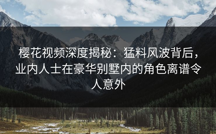 樱花视频深度揭秘：猛料风波背后，业内人士在豪华别墅内的角色离谱令人意外