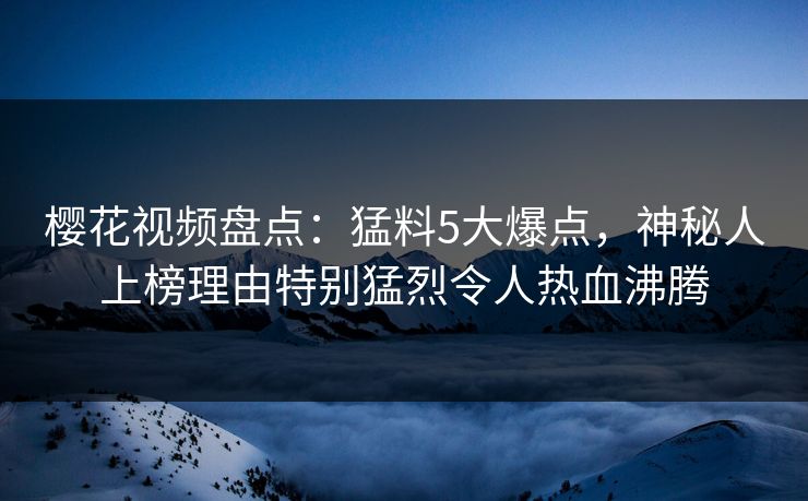 樱花视频盘点：猛料5大爆点，神秘人上榜理由特别猛烈令人热血沸腾