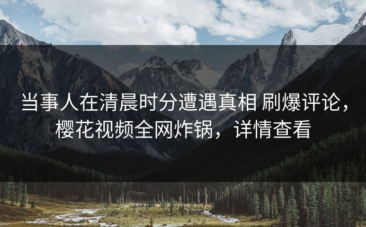 当事人在清晨时分遭遇真相 刷爆评论，樱花视频全网炸锅，详情查看