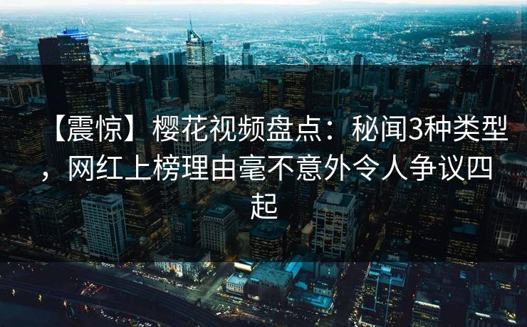 【震惊】樱花视频盘点：秘闻3种类型，网红上榜理由毫不意外令人争议四起