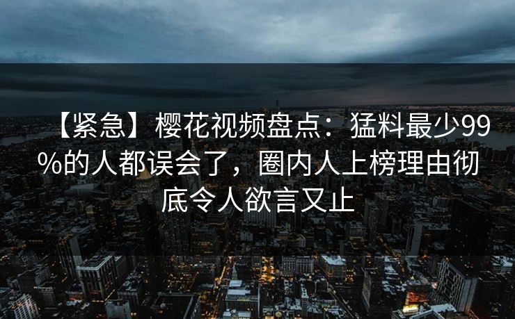 【紧急】樱花视频盘点：猛料最少99%的人都误会了，圈内人上榜理由彻底令人欲言又止