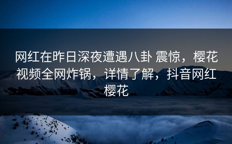 网红在昨日深夜遭遇八卦 震惊，樱花视频全网炸锅，详情了解，抖音网红樱花