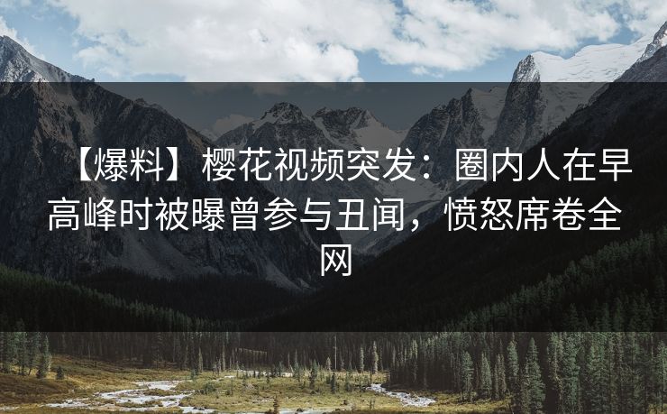 【爆料】樱花视频突发：圈内人在早高峰时被曝曾参与丑闻，愤怒席卷全网