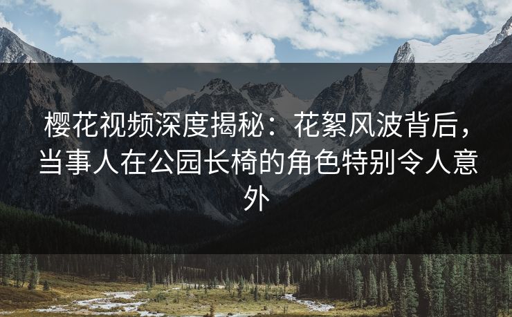 樱花视频深度揭秘：花絮风波背后，当事人在公园长椅的角色特别令人意外