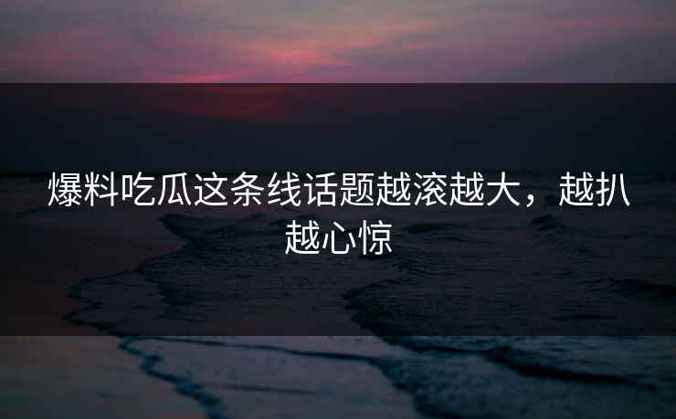 爆料吃瓜这条线话题越滚越大,越扒越心惊 爆料吃瓜这条线话题越滚越大,越扒越心惊