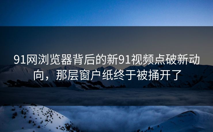 91网浏览器背后的新91视频点破新动向，那层窗户纸终于被捅开了
