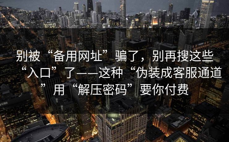 别被“备用网址”骗了，别再搜这些“入口”了——这种“伪装成客服通道”用“解压密码”要你付费