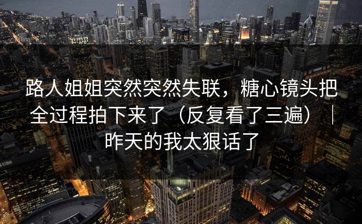 路人姐姐突然突然失联,糖心镜头把全过程拍下来了(反复看了三遍)|昨天的我太狠话了 路人姐姐突然突然失联,糖心镜头把全过程拍下来了(反复看了三遍)|昨天的我太狠话了