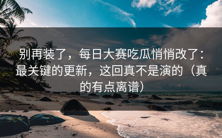 别再装了,每日大赛吃瓜悄悄改了:最关键的更新,这回真不是演的(真的有点离谱) 别再装了,每日大赛吃瓜悄悄改了:最关键的更新,这回真不是演的(真的有点离谱)